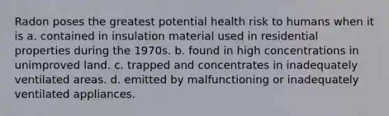 Radon poses the greatest potential health risk to humans when it is a. contained in insulation material used in residential properties during the 1970s. b. found in high concentrations in unimproved land. c. trapped and concentrates in inadequately ventilated areas. d. emitted by malfunctioning or inadequately ventilated appliances.