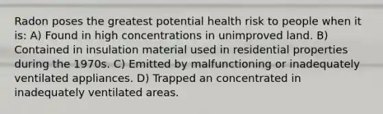 Radon poses the greatest potential health risk to people when it is: A) Found in high concentrations in unimproved land. B) Contained in insulation material used in residential properties during the 1970s. C) Emitted by malfunctioning or inadequately ventilated appliances. D) Trapped an concentrated in inadequately ventilated areas.