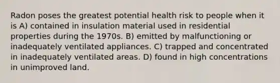 Radon poses the greatest potential health risk to people when it is A) contained in insulation material used in residential properties during the 1970s. B) emitted by malfunctioning or inadequately ventilated appliances. C) trapped and concentrated in inadequately ventilated areas. D) found in high concentrations in unimproved land.