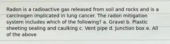 Radon is a radioactive gas released from soil and rocks and is a carcinogen implicated in lung cancer. The radon mitigation system includes which of the following? a. Gravel b. Plastic sheeting sealing and caulking c. Vent pipe d. Junction box e. All of the above