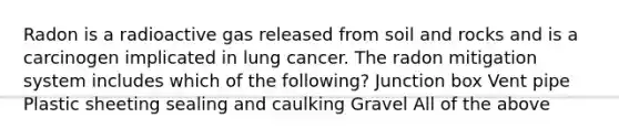 Radon is a radioactive gas released from soil and rocks and is a carcinogen implicated in lung cancer. The radon mitigation system includes which of the following? Junction box Vent pipe Plastic sheeting sealing and caulking Gravel All of the above