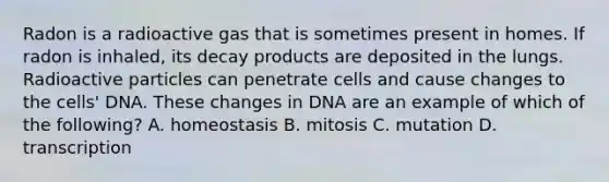 Radon is a radioactive gas that is sometimes present in homes. If radon is inhaled, its decay products are deposited in the lungs. Radioactive particles can penetrate cells and cause changes to the cells' DNA. These changes in DNA are an example of which of the following? A. homeostasis B. mitosis C. mutation D. transcription