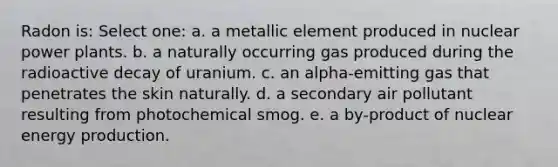 Radon is: Select one: a. a metallic element produced in nuclear power plants. b. a naturally occurring gas produced during the radioactive decay of uranium. c. an alpha-emitting gas that penetrates the skin naturally. d. a secondary air pollutant resulting from photochemical smog. e. a by-product of nuclear energy production.