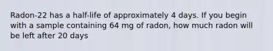 Radon-22 has a half-life of approximately 4 days. If you begin with a sample containing 64 mg of radon, how much radon will be left after 20 days