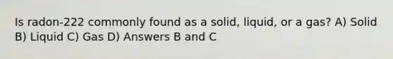 Is radon-222 commonly found as a solid, liquid, or a gas? A) Solid B) Liquid C) Gas D) Answers B and C