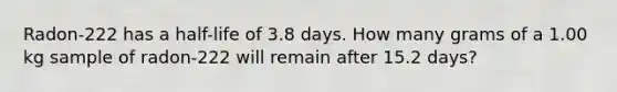 Radon-222 has a half-life of 3.8 days. How many grams of a 1.00 kg sample of radon-222 will remain after 15.2 days?