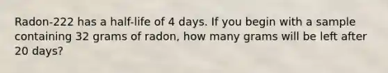 Radon-222 has a half-life of 4 days. If you begin with a sample containing 32 grams of radon, how many grams will be left after 20 days?