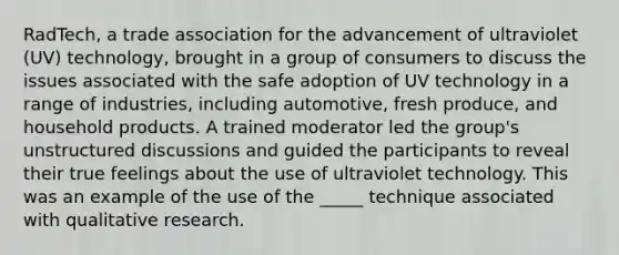 RadTech, a trade association for the advancement of ultraviolet (UV) technology, brought in a group of consumers to discuss the issues associated with the safe adoption of UV technology in a range of industries, including automotive, fresh produce, and household products. A trained moderator led the group's unstructured discussions and guided the participants to reveal their true feelings about the use of ultraviolet technology. This was an example of the use of the _____ technique associated with qualitative research.