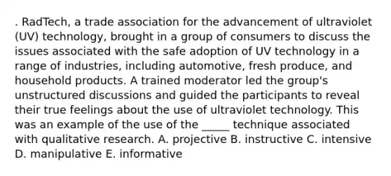 . RadTech, a trade association for the advancement of ultraviolet (UV) technology, brought in a group of consumers to discuss the issues associated with the safe adoption of UV technology in a range of industries, including automotive, fresh produce, and household products. A trained moderator led the group's unstructured discussions and guided the participants to reveal their true feelings about the use of ultraviolet technology. This was an example of the use of the _____ technique associated with qualitative research. A. projective B. instructive C. intensive D. manipulative E. informative