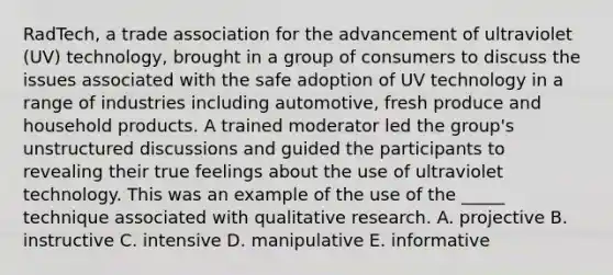 RadTech, a trade association for the advancement of ultraviolet (UV) technology, brought in a group of consumers to discuss the issues associated with the safe adoption of UV technology in a range of industries including automotive, fresh produce and household products. A trained moderator led the group's unstructured discussions and guided the participants to revealing their true feelings about the use of ultraviolet technology. This was an example of the use of the _____ technique associated with qualitative research. A. projective B. instructive C. intensive D. manipulative E. informative