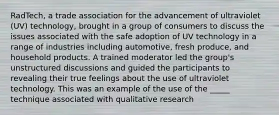 RadTech, a trade association for the advancement of ultraviolet (UV) technology, brought in a group of consumers to discuss the issues associated with the safe adoption of UV technology in a range of industries including automotive, fresh produce, and household products. A trained moderator led the group's unstructured discussions and guided the participants to revealing their true feelings about the use of ultraviolet technology. This was an example of the use of the _____ technique associated with qualitative research