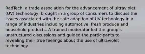 RadTech, a trade association for the advancement of ultraviolet (UV) technology, brought in a group of consumers to discuss the issues associated with the safe adoption of UV technology in a range of industries including automotive, fresh produce and household products. A trained moderator led the group's unstructured discussions and guided the participants to revealing their true feelings about the use of ultraviolet technology