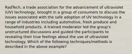 RadTech, a trade association for the advancement of ultraviolet (UV) technology, brought in a group of consumers to discuss the issues associated with the safe adoption of UV technology in a range of industries including automotive, fresh produce and household products. A trained moderator led the group's unstructured discussions and guided the participants to revealing their true feelings about the use of ultraviolet technology. Which of the following techniques/methods is described in the above example?