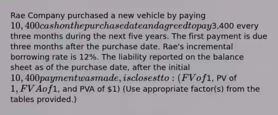 Rae Company purchased a new vehicle by paying 10,400 cash on the purchase date and agreed to pay3,400 every three months during the next five years. The first payment is due three months after the purchase date. Rae's incremental borrowing rate is 12%. The liability reported on the balance sheet as of the purchase date, after the initial 10,400 payment was made, is closest to: (FV of1, PV of 1, FVA of1, and PVA of 1) (Use appropriate factor(s) from the tables provided.)