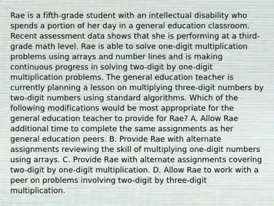 Rae is a fifth-grade student with an intellectual disability who spends a portion of her day in a general education classroom. Recent assessment data shows that she is performing at a third-grade math level. Rae is able to solve one-digit multiplication problems using arrays and number lines and is making continuous progress in solving two-digit by one-digit multiplication problems. The general education teacher is currently planning a lesson on multiplying three-digit numbers by two-digit numbers using standard algorithms. Which of the following modifications would be most appropriate for the general education teacher to provide for Rae? A. Allow Rae additional time to complete the same assignments as her general education peers. B. Provide Rae with alternate assignments reviewing the skill of multiplying one-digit numbers using arrays. C. Provide Rae with alternate assignments covering two-digit by one-digit multiplication. D. Allow Rae to work with a peer on problems involving two-digit by three-digit multiplication.