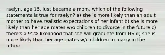 raelyn, age 15, just became a mom. which of the following statements is true for raelyn? a) she is more likely than an adult mother to have realistic expectations of her infant b) she is more likely than her age mates w/o children to divorce in the future c) there's a 95% likelihood that she will graduate from HS d) she is more likely than her age mates w/o children to marry in the future