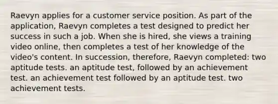 Raevyn applies for a customer service position. As part of the application, Raevyn completes a test designed to predict her success in such a job. When she is hired, she views a training video online, then completes a test of her knowledge of the video's content. In succession, therefore, Raevyn completed: two aptitude tests. an aptitude test, followed by an achievement test. an achievement test followed by an aptitude test. two achievement tests.