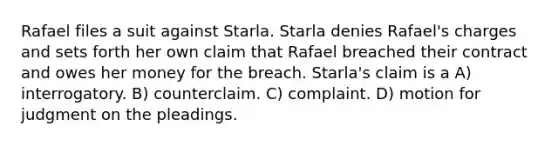 Rafael files a suit against Starla. Starla denies Rafael's charges and sets forth her own claim that Rafael breached their contract and owes her money for the breach. Starla's claim is a A) interrogatory. B) counterclaim. C) complaint. D) motion for judgment on the pleadings.