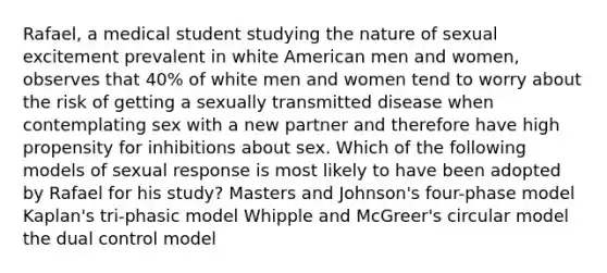 Rafael, a medical student studying the nature of sexual excitement prevalent in white American men and women, observes that 40% of white men and women tend to worry about the risk of getting a sexually transmitted disease when contemplating sex with a new partner and therefore have high propensity for inhibitions about sex. Which of the following models of sexual response is most likely to have been adopted by Rafael for his study? Masters and Johnson's four-phase model Kaplan's tri-phasic model Whipple and McGreer's circular model the dual control model