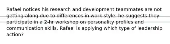 Rafael notices his research and development teammates are not getting along due to differences in work style. he suggests they participate in a 2-hr workshop on personality profiles and communication skills. Rafael is applying which type of leadership action?