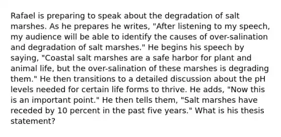 Rafael is preparing to speak about the degradation of salt marshes. As he prepares he writes, "After listening to my speech, my audience will be able to identify the causes of over-salination and degradation of salt marshes." He begins his speech by saying, "Coastal salt marshes are a safe harbor for plant and animal life, but the over-salination of these marshes is degrading them." He then transitions to a detailed discussion about the pH levels needed for certain life forms to thrive. He adds, "Now this is an important point." He then tells them, "Salt marshes have receded by 10 percent in the past five years." What is his thesis statement?