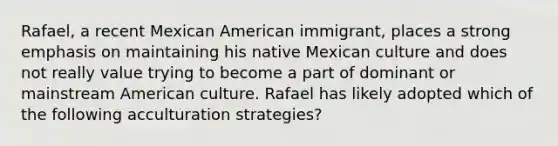 Rafael, a recent Mexican American immigrant, places a strong emphasis on maintaining his native Mexican culture and does not really value trying to become a part of dominant or mainstream American culture. Rafael has likely adopted which of the following acculturation strategies?