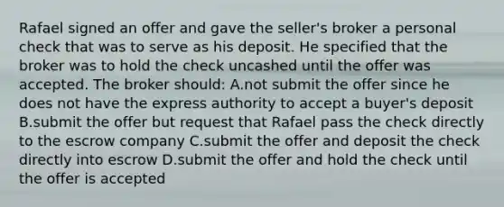 Rafael signed an offer and gave the seller's broker a personal check that was to serve as his deposit. He specified that the broker was to hold the check uncashed until the offer was accepted. The broker should: A.not submit the offer since he does not have the express authority to accept a buyer's deposit B.submit the offer but request that Rafael pass the check directly to the escrow company C.submit the offer and deposit the check directly into escrow D.submit the offer and hold the check until the offer is accepted