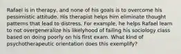 Rafael is in therapy, and none of his goals is to overcome his pessimistic attitude. His therapist helps him eliminate thought patterns that lead to distress. For example, he helps Rafael learn to not overgeneralize his likelyhood of failing his sociology class based on doing poorly on his first exam. What kind of psychotherapeutic orientation does this exemplify?