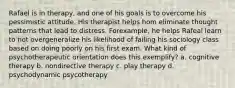 Rafael is in therapy, and one of his goals is to overcome his pessimistic attitude. His therapist helps hom eliminate thought patterns that lead to distress. Forexample, he helps Rafeal learn to not overgeneralize his likelihood of failing his sociology class based on doing poorly on his first exam. What kind of psychotherapeutic orientation does this exemplify? a. cognitive therapy b. nondirective therapy c. play therapy d. psychodynamic psycotherapy