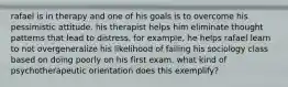 rafael is in therapy and one of his goals is to overcome his pessimistic attitude. his therapist helps him eliminate thought patterns that lead to distress. for example, he helps rafael learn to not overgeneralize his likelihood of failing his sociology class based on doing poorly on his first exam. what kind of psychotherapeutic orientation does this exemplify?