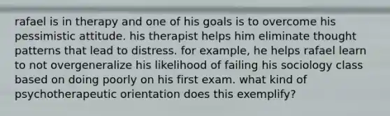 rafael is in therapy and one of his goals is to overcome his pessimistic attitude. his therapist helps him eliminate thought patterns that lead to distress. for example, he helps rafael learn to not overgeneralize his likelihood of failing his sociology class based on doing poorly on his first exam. what kind of psychotherapeutic orientation does this exemplify?