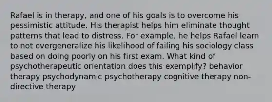 Rafael is in therapy, and one of his goals is to overcome his pessimistic attitude. His therapist helps him eliminate thought patterns that lead to distress. For example, he helps Rafael learn to not overgeneralize his likelihood of failing his sociology class based on doing poorly on his first exam. What kind of psychotherapeutic orientation does this exemplify? behavior therapy psychodynamic psychotherapy cognitive therapy non-directive therapy