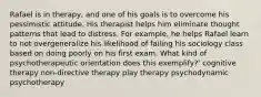 Rafael is in therapy, and one of his goals is to overcome his pessimistic attitude. His therapist helps him eliminate thought patterns that lead to distress. For example, he helps Rafael learn to not overgeneralize his likelihood of failing his sociology class based on doing poorly on his first exam. What kind of psychotherapeutic orientation does this exemplify?' cognitive therapy non-directive therapy play therapy psychodynamic psychotherapy