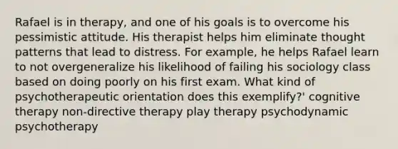 Rafael is in therapy, and one of his goals is to overcome his pessimistic attitude. His therapist helps him eliminate thought patterns that lead to distress. For example, he helps Rafael learn to not overgeneralize his likelihood of failing his sociology class based on doing poorly on his first exam. What kind of psychotherapeutic orientation does this exemplify?' cognitive therapy non-directive therapy play therapy psychodynamic psychotherapy