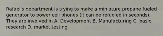 Rafael's department is trying to make a miniature propane fueled generator to power cell phones (it can be refueled in seconds). They are involved in A. Development B. Manufacturing C. basic research D. market testing