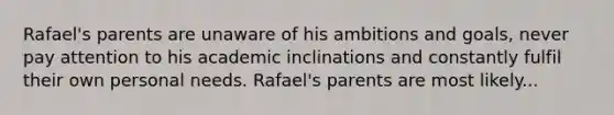 Rafael's parents are unaware of his ambitions and goals, never pay attention to his academic inclinations and constantly fulfil their own personal needs. Rafael's parents are most likely...