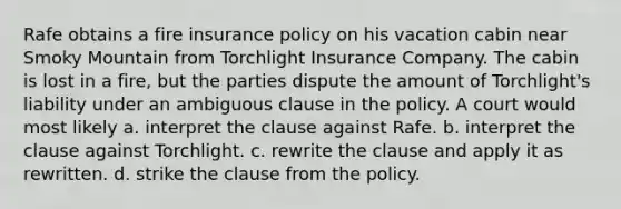 Rafe obtains a fire insurance policy on his vacation cabin near Smoky Mountain from Torchlight Insurance Company. The cabin is lost in a fire, but the parties dispute the amount of Torchlight's liability under an ambiguous clause in the policy. A court would most likely a. interpret the clause against Rafe. b. interpret the clause against Torchlight. c. rewrite the clause and apply it as rewritten. d. strike the clause from the policy.