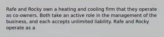 Rafe and Rocky own a heating and cooling firm that they operate as co-owners. Both take an active role in the management of the business, and each accepts unlimited liability. Rafe and Rocky operate as a