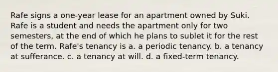 Rafe signs a one-year lease for an apartment owned by Suki. Rafe is a student and needs the apartment only for two semesters, at the end of which he plans to sublet it for the rest of the term. Rafe's tenancy is a. a periodic tenancy. b. a tenancy at sufferance. c. a tenancy at will. d. a fixed-term tenancy.