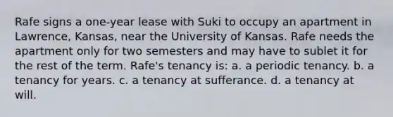 Rafe signs a one-year lease with Suki to occupy an apartment in Lawrence, Kansas, near the University of Kansas. Rafe needs the apartment only for two semesters and may have to sublet it for the rest of the term. Rafe's tenancy is: a. a periodic tenancy. b. a tenancy for years. c. a tenancy at sufferance. d. a tenancy at will.