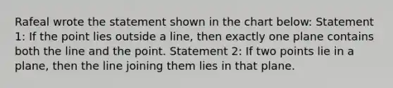 Rafeal wrote the statement shown in the chart below: Statement 1: If the point lies outside a line, then exactly one plane contains both the line and the point. Statement 2: If two points lie in a plane, then the line joining them lies in that plane.