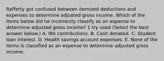 Rafferty got confused between itemized deductions and expenses to determine adjusted gross income. Which of the items below did he incorrectly classify as an expense to determine adjusted gross income? 1 try used (Select the best answer below.) A. IRA contributions. B. Cash donated. C. Student loan interest. D. Health savings account expenses. E. None of the items is classified as an expense to determine adjusted gross income.