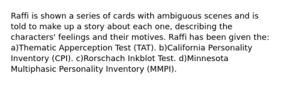 Raffi is shown a series of cards with ambiguous scenes and is told to make up a story about each one, describing the characters' feelings and their motives. Raffi has been given the: a)Thematic Apperception Test (TAT). b)California Personality Inventory (CPI). c)Rorschach Inkblot Test. d)Minnesota Multiphasic Personality Inventory (MMPI).