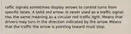 raffic signals sometimes display arrows to control turns from specific lanes. A solid red arrow: Is never used as a traffic signal. Has the same meaning as a circular red traffic light. Means that drivers may turn in the direction indicated by the arrow. Means that the traffic the arrow is pointing toward must stop.