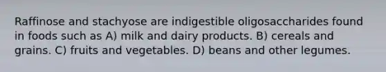 Raffinose and stachyose are indigestible oligosaccharides found in foods such as A) milk and dairy products. B) cereals and grains. C) fruits and vegetables. D) beans and other legumes.