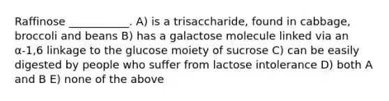 Raffinose ___________. A) is a trisaccharide, found in cabbage, broccoli and beans B) has a galactose molecule linked via an α-1,6 linkage to the glucose moiety of sucrose C) can be easily digested by people who suffer from lactose intolerance D) both A and B E) none of the above