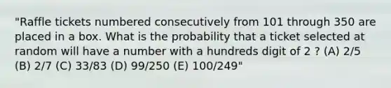 "Raffle tickets numbered consecutively from 101 through 350 are placed in a box. What is the probability that a ticket selected at random will have a number with a hundreds digit of 2 ? (A) 2/5 (B) 2/7 (C) 33/83 (D) 99/250 (E) 100/249"