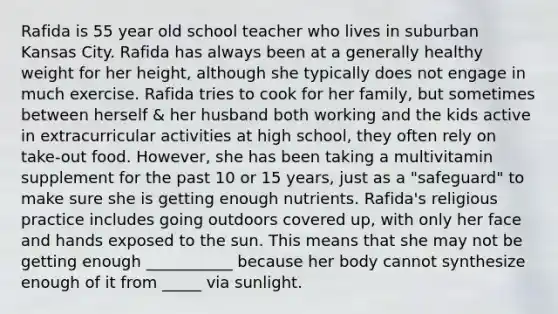 Rafida is 55 year old school teacher who lives in suburban Kansas City. Rafida has always been at a generally healthy weight for her height, although she typically does not engage in much exercise. Rafida tries to cook for her family, but sometimes between herself & her husband both working and the kids active in extracurricular activities at high school, they often rely on take-out food. However, she has been taking a multivitamin supplement for the past 10 or 15 years, just as a "safeguard" to make sure she is getting enough nutrients. Rafida's religious practice includes going outdoors covered up, with only her face and hands exposed to the sun. This means that she may not be getting enough ___________ because her body cannot synthesize enough of it from _____ via sunlight.