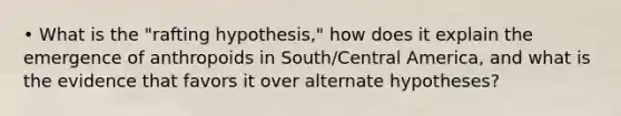 • What is the "rafting hypothesis," how does it explain the emergence of anthropoids in South/Central America, and what is the evidence that favors it over alternate hypotheses?