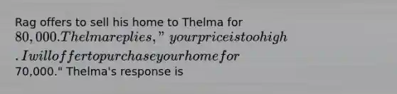 Rag offers to sell his home to Thelma for 80,000. Thelma replies, "your price is too high. I will offer to purchase your home for70,000." Thelma's response is